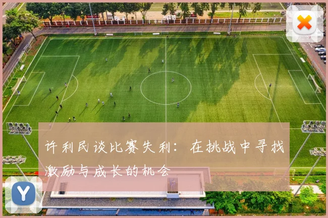 许利民谈比赛失利：在挑战中寻找激励与成长的机会