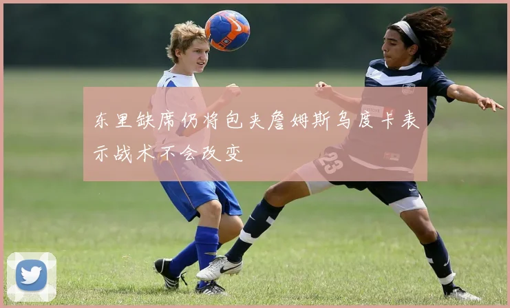 东里缺席仍将包夹詹姆斯乌度卡表示战术不会改变