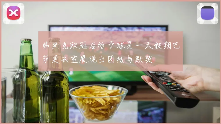 弗里克欧冠后给予球员一天假期巴萨更衣室展现出团结与默契